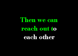 Then we can

reach out to
each other