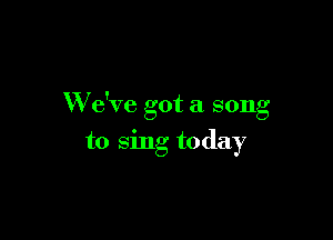 W e've got a song

to sing today