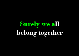 Surely we all

belong together