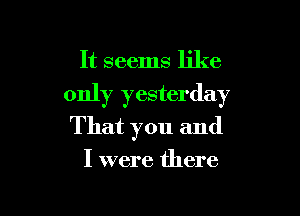 It seems like

only yesterday

That you and

I were there