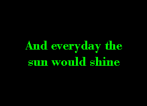 And everyday the

sun would shine