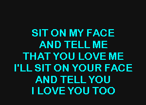 SIT ON MY FACE
AND TELL ME
THAT YOU LOVE ME
I'LL SIT ON YOUR FACE

AND TELL YOU
I LOVE YOU TOO