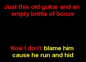 Just this old guitar and an
empty bottle of booze

Now I don't blame him
cause he run and hid