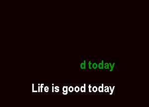 Life is good today