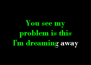 You see my

problem is this

I'm dreaming away