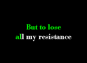 But to lose

all my resistance