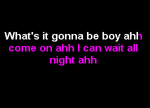 What's it gonna be boy ahh
come on ahh I can wait all

night ahh