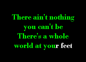 There ain't nothing

you can't be
There's a Whole
world at your feet