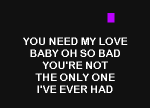 YOU NEED MY LOVE
BABYOHSOBAD
YOU'RE NOT
THEONLYONE

I'VE EVER HAD l