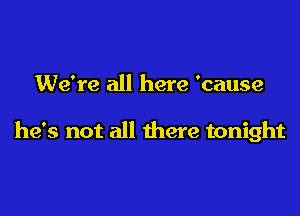 We're all here 'cause

he's not all there tonight