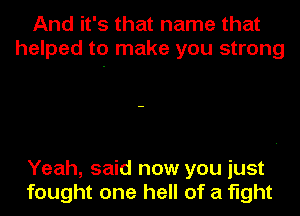 And it's that name that
helped to make you strong

Yeah, said now you just
fought one hell of a fight