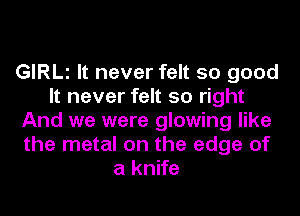 GIRLl It never felt so good
It never felt so right
And we were glowing like
the metal on the edge of
a knife