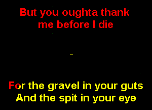 But you oughta thank
me before I die

For the gravel in your guts
And the spit in your eye