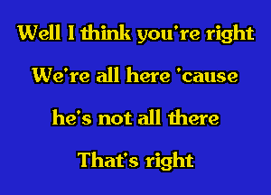 Well I think you're right
We're all here 'cause

he's not all there

That's right