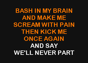 BASH IN MY BRAIN
AND MAKE ME
SCREAM WITH PAIN
THEN KICK ME
ONCEAGAIN
AND SAY

WE'LL NEVER PART I