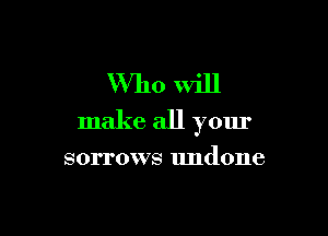 Who will

make all your

sorrows undone