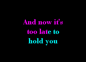And now it's
too late to

hold you