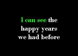 Ican see the

happy years

we had before