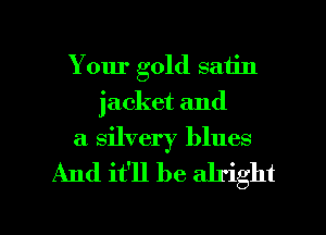 Your gold satin
jacket and
a silvery blues

And it'll be alright

g