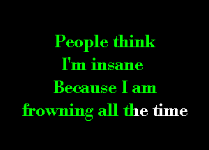 People think
I'm insane
Because I am
frowning all the time