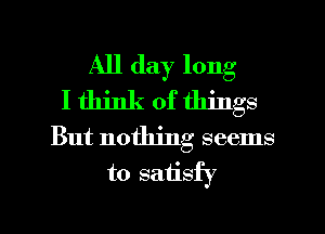 All day long
I think of things
But nothing seems
to satisfy