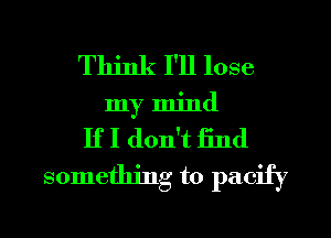 Think I'll lose
my mind
If I don't End
something to pacify