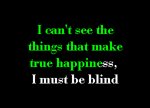 I can't see the
things that make

u'ue happiness,

I must be blind

g
