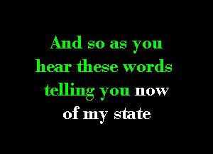 And so as you

hear these words
telling you now
of my state