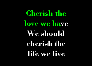 Cherish the

love we have

We should
cherish the
life we live