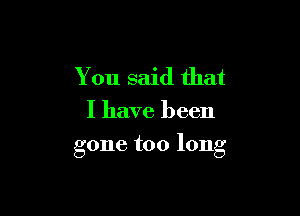 You said that

I have been

gone too long