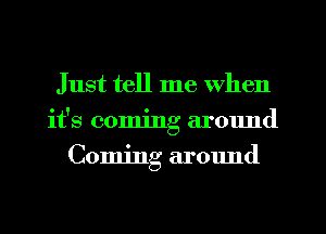 Just tell me when
it's coming around
Coming around