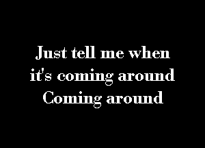 Just tell me when
it's coming around
Coming around