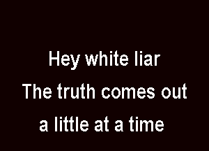 Hey white liar

The truth comes out
a little at a time