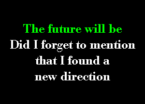 The future will be
Did I forget to meniion
that I found a

new direction
