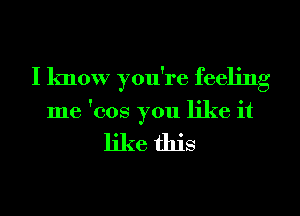 I know you're feeling
me '008 you like it

like this