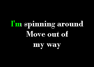 I'm spinning around

Move out of
my way