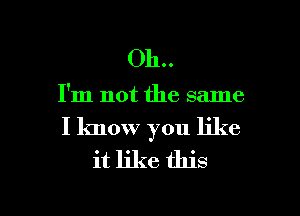 011..

I'm not the same

I know you like

it like this