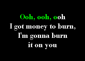 Ooh, 00h, ooh

I got money to lnu'n,
I'm gonna burn
it on you