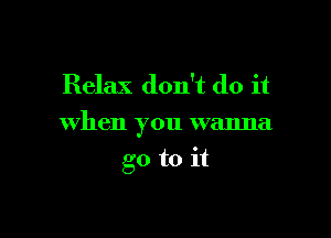 Relax don't do it

when you wanna

go to it