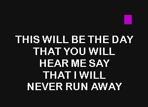 THIS WILL BETHE DAY
THAT YOU WILL

HEAR ME SAY

THAT I WILL
NEVER RUN AWAY