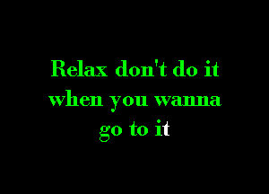 Relax don't do it

when you wanna

go to it