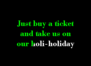Just buy a ticket
and take us on

our holi-holiday

g