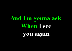 And I'm gonna ask

When I see
you again