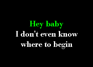 Hey baby

I don't even know

where to begin