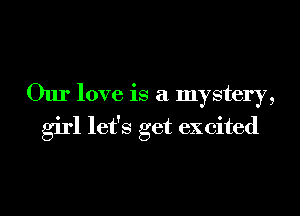 Our love is a mystery,
girl let's get excited