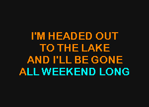 I'M HEADED OUT
TO THE LAKE
AND I'LL BE GONE
ALLWEEKEND LONG