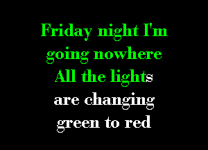 Friday night I'm
going nowhere
All the lights
are changing

green to red I