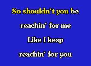 So shouldn't you be

reachin' for me
Like I keep

reachin' for you