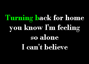 Turning back for home
you know I'm feeling
so alone
I can't believe