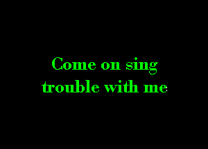 Come on sing

trouble With me